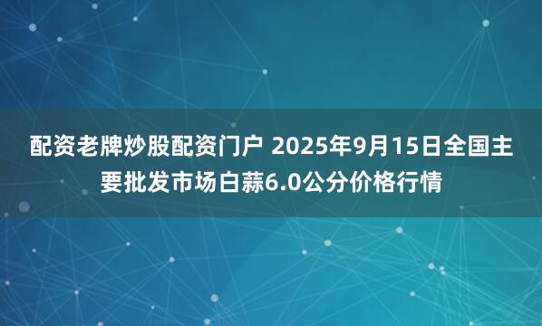 配资老牌炒股配资门户 2025年9月15日全国主要批发市场白蒜6.0公分价格行情
