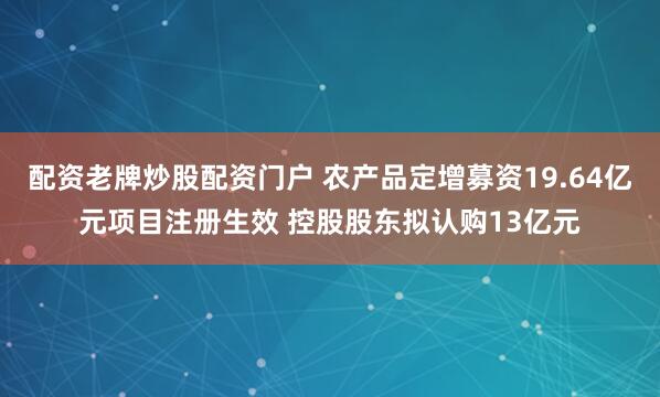 配资老牌炒股配资门户 农产品定增募资19.64亿元项目注册生效 控股股东拟认购13亿元