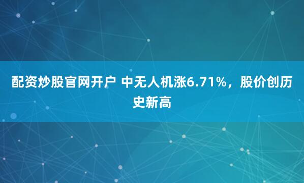 配资炒股官网开户 中无人机涨6.71%，股价创历史新高