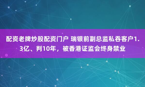 配资老牌炒股配资门户 瑞银前副总监私吞客户1.3亿、判10年，被香港证监会终身禁业