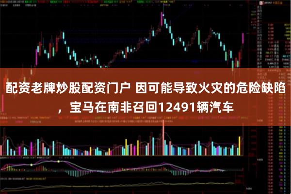 配资老牌炒股配资门户 因可能导致火灾的危险缺陷，宝马在南非召回12491辆汽车