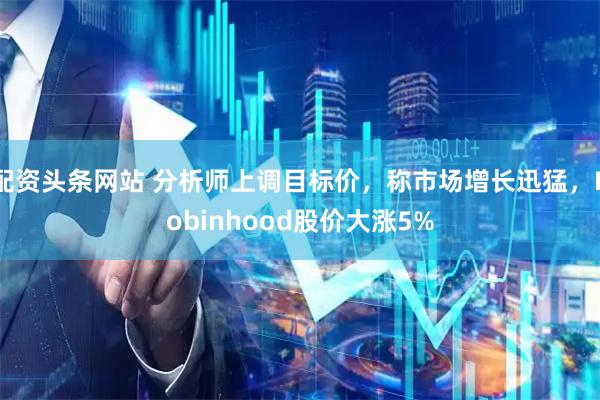 配资头条网站 分析师上调目标价，称市场增长迅猛，Robinhood股价大涨5%