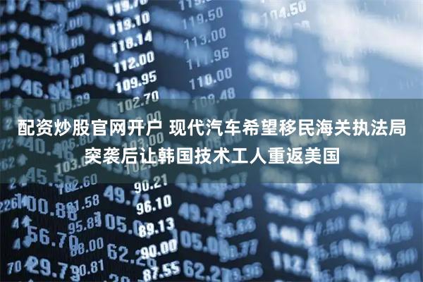 配资炒股官网开户 现代汽车希望移民海关执法局突袭后让韩国技术工人重返美国