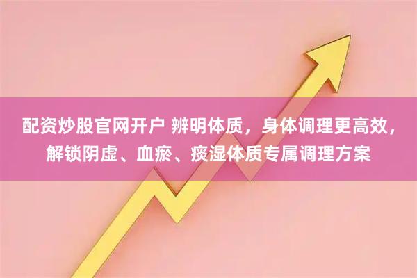 配资炒股官网开户 辨明体质，身体调理更高效，解锁阴虚、血瘀、痰湿体质专属调理方案