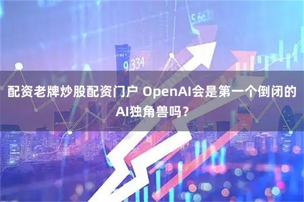 配资老牌炒股配资门户 OpenAI会是第一个倒闭的AI独角兽吗？