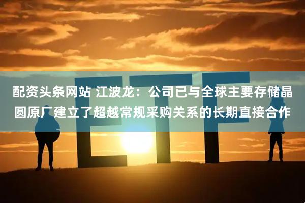 配资头条网站 江波龙：公司已与全球主要存储晶圆原厂建立了超越常规采购关系的长期直接合作