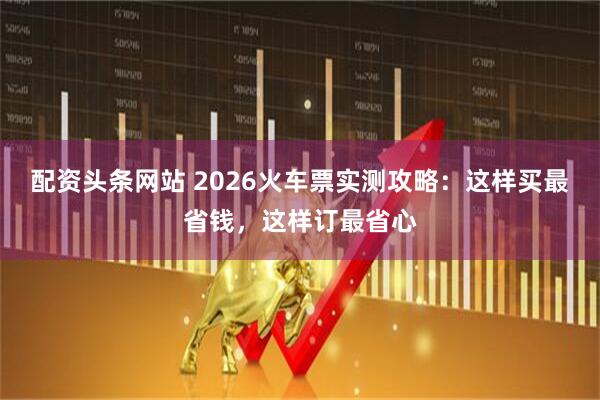 配资头条网站 2026火车票实测攻略：这样买最省钱，这样订最省心