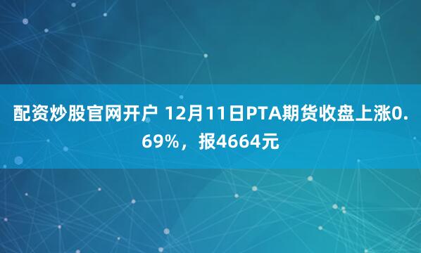配资炒股官网开户 12月11日PTA期货收盘上涨0.69%，报4664元
