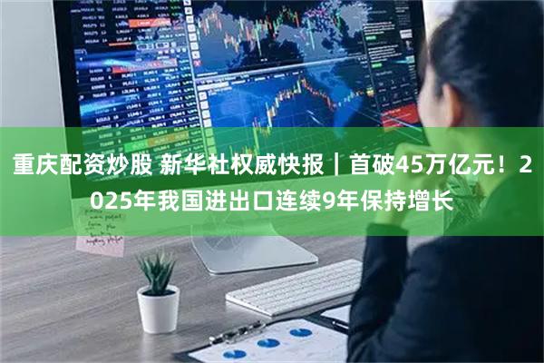 重庆配资炒股 新华社权威快报｜首破45万亿元！2025年我国进出口连续9年保持增长