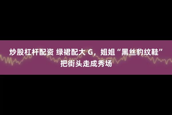 炒股杠杆配资 绿裙配大 G，姐姐“黑丝豹纹鞋”把街头走成秀场