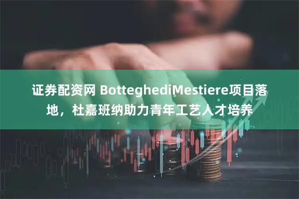 证券配资网 BotteghediMestiere项目落地，杜嘉班纳助力青年工艺人才培养
