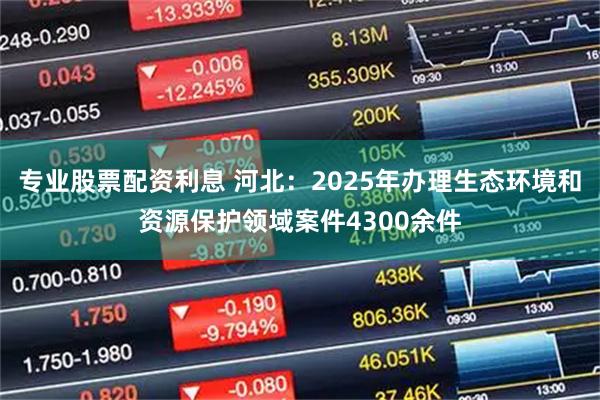 专业股票配资利息 河北：2025年办理生态环境和资源保护领域案件4300余件