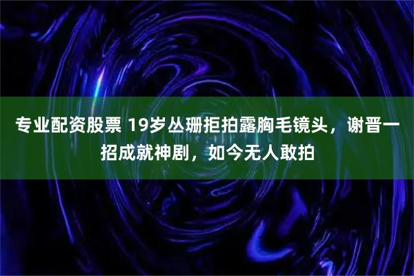 专业配资股票 19岁丛珊拒拍露胸毛镜头，谢晋一招成就神剧，如今无人敢拍
