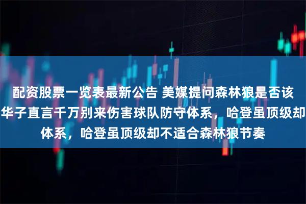 配资股票一览表最新公告 美媒提问森林狼是否该交易哈登引热议，华子直言千万别来伤害球队防守体系，哈登虽顶级却不适合森林狼节奏