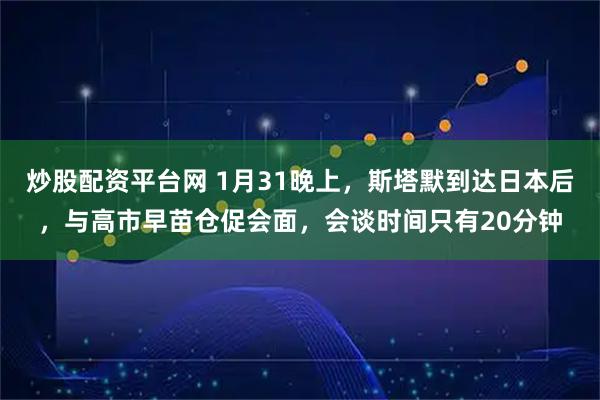 炒股配资平台网 1月31晚上，斯塔默到达日本后，与高市早苗仓促会面，会谈时间只有20分钟