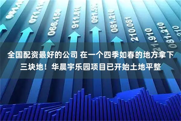 全国配资最好的公司 在一个四季如春的地方拿下三块地！华晨宇乐园项目已开始土地平整