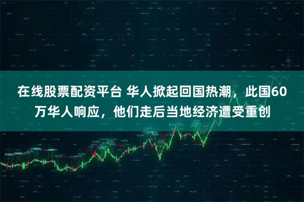 在线股票配资平台 华人掀起回国热潮，此国60万华人响应，他们走后当地经济遭受重创