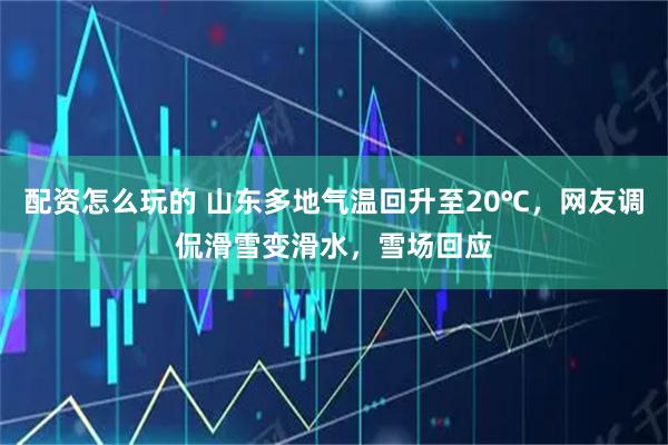 配资怎么玩的 山东多地气温回升至20℃，网友调侃滑雪变滑水，雪场回应