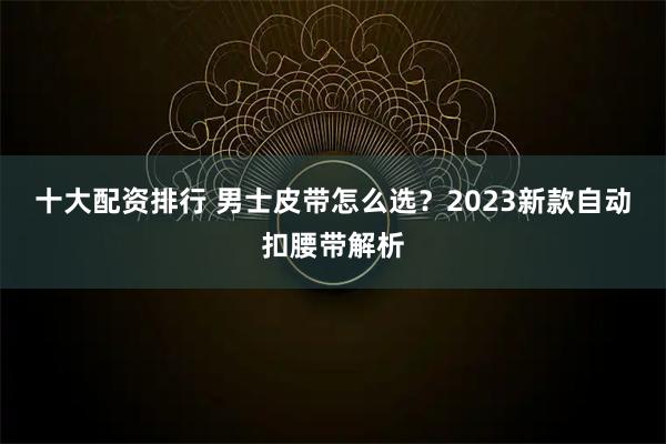 十大配资排行 男士皮带怎么选？2023新款自动扣腰带解析