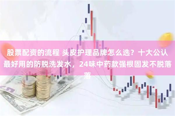 股票配资的流程 头皮护理品牌怎么选？十大公认最好用的防脱洗发水，24味中药款强根固发不脱落