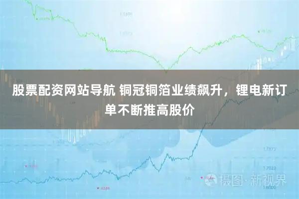 股票配资网站导航 铜冠铜箔业绩飙升，锂电新订单不断推高股价