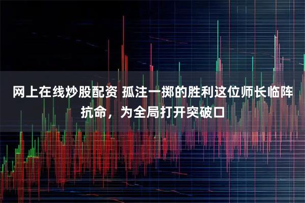 网上在线炒股配资 孤注一掷的胜利这位师长临阵抗命，为全局打开突破口