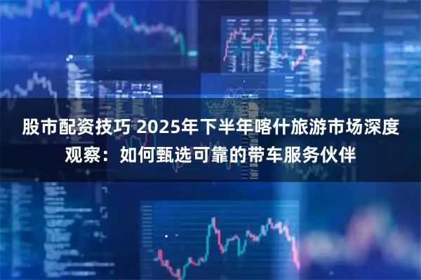股市配资技巧 2025年下半年喀什旅游市场深度观察：如何甄选可靠的带车服务伙伴