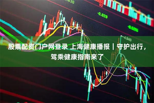 股票配资门户网登录 上海健康播报｜守护出行，驾乘健康指南来了