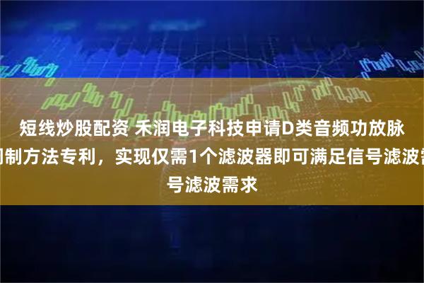 短线炒股配资 禾润电子科技申请D类音频功放脉宽调制方法专利，实现仅需1个滤波器即可满足信号滤波需求