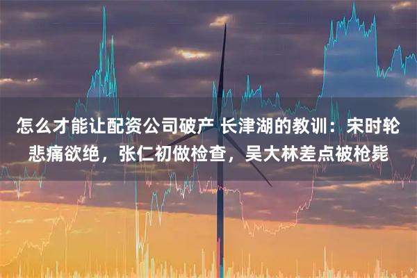 怎么才能让配资公司破产 长津湖的教训：宋时轮悲痛欲绝，张仁初做检查，吴大林差点被枪毙