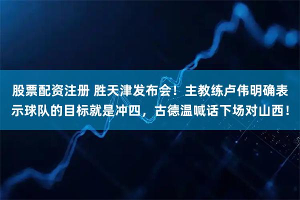 股票配资注册 胜天津发布会！主教练卢伟明确表示球队的目标就是冲四，古德温喊话下场对山西！