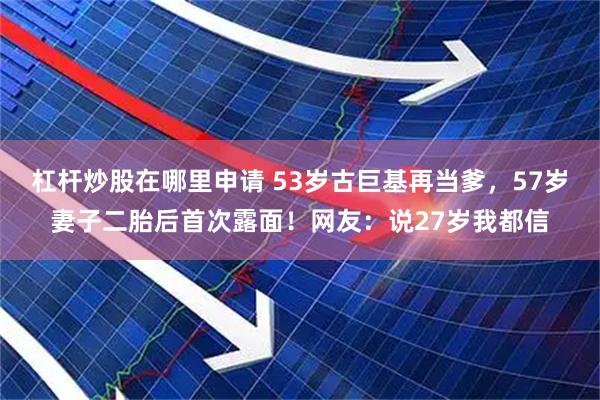 杠杆炒股在哪里申请 53岁古巨基再当爹，57岁妻子二胎后首次露面！网友：说27岁我都信