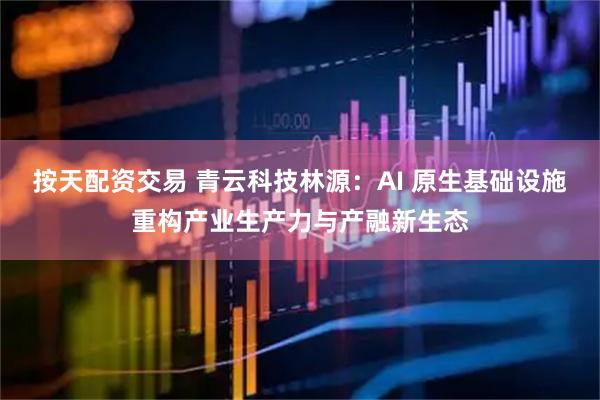 按天配资交易 青云科技林源：AI 原生基础设施重构产业生产力与产融新生态
