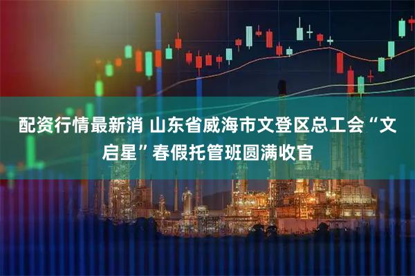 配资行情最新消 山东省威海市文登区总工会“文启星”春假托管班圆满收官