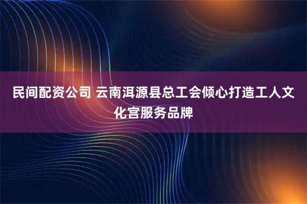 民间配资公司 云南洱源县总工会倾心打造工人文化宫服务品牌