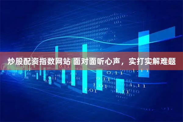 炒股配资指数网站 面对面听心声，实打实解难题
