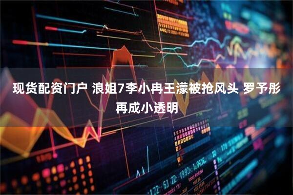 现货配资门户 浪姐7李小冉王濛被抢风头 罗予彤再成小透明