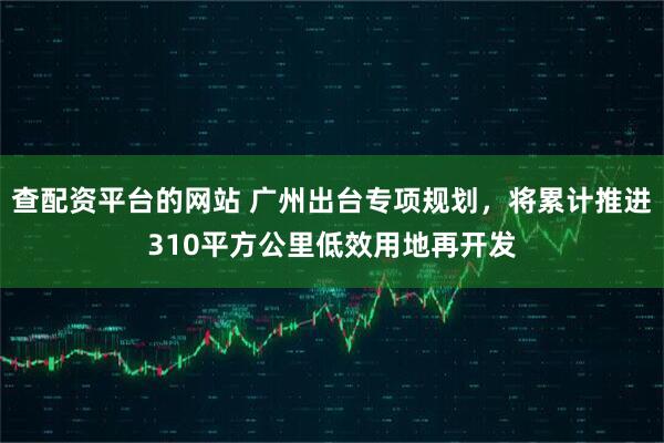 查配资平台的网站 广州出台专项规划，将累计推进310平方公里低效用地再开发