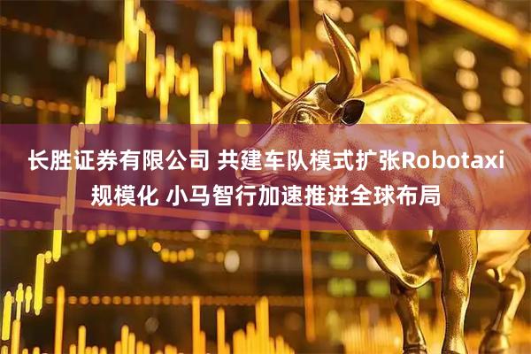 长胜证券有限公司 共建车队模式扩张Robotaxi规模化 小马智行加速推进全球布局
