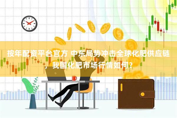 按年配资平台官方 中东局势冲击全球化肥供应链，我国化肥市场行情如何？