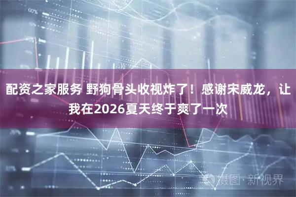 配资之家服务 野狗骨头收视炸了！感谢宋威龙，让我在2026夏天终于爽了一次
