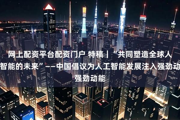 网上配资平台配资门户 特稿｜“共同塑造全球人工智能的未来”——中国倡议为人工智能发展注入强劲动能